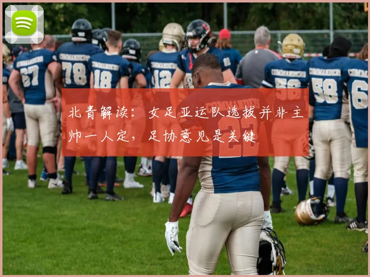 北青解读：女足亚运队选拔并非主帅一人定，足协意见是关键