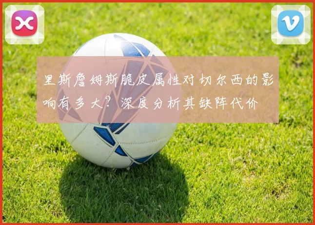 里斯詹姆斯脆皮属性对切尔西的影响有多大？深度分析其缺阵代价