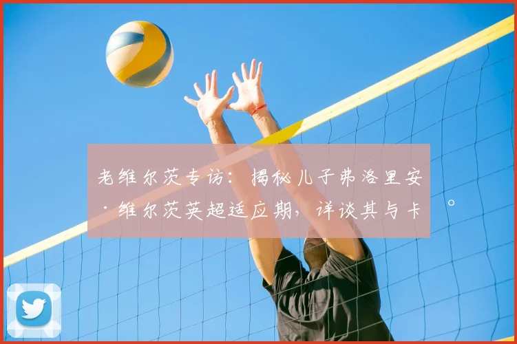 老维尔茨专访:揭秘儿子弗洛里安·维尔茨英超适应期,详谈其与卡尔文·菲利普斯在国家队的默契配合