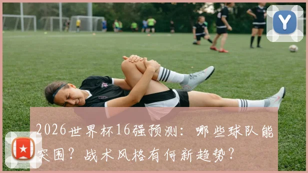 2026世界杯16强预测:哪些球队能突围?战术风格有何新趋势?