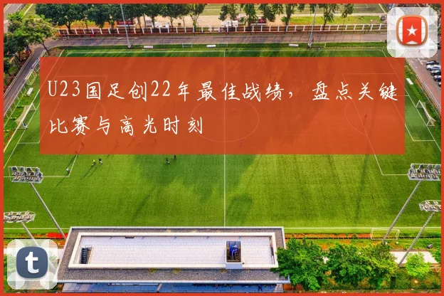 U23国足创22年最佳战绩，盘点关键比赛与高光时刻