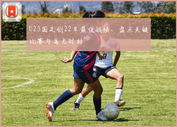 U23国足创22年最佳战绩，盘点关键比赛与高光时刻