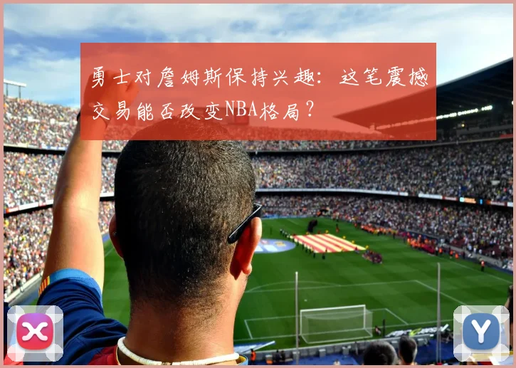 勇士对詹姆斯保持兴趣:这笔震撼交易能否改变NBA格局?