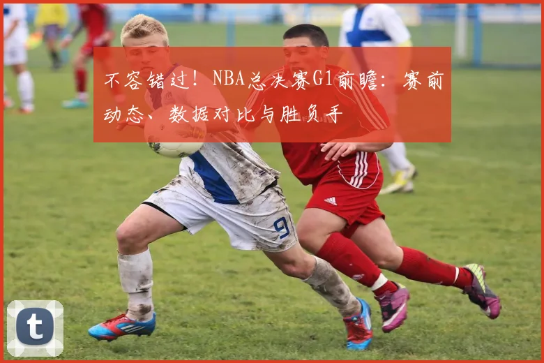 不容错过！NBA总决赛G1前瞻：赛前动态、数据对比与胜负手