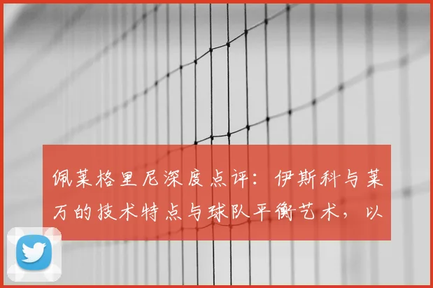 佩莱格里尼深度点评:伊斯科与莱万的技术特点与球队平衡艺术,以及球星告别的职业智慧