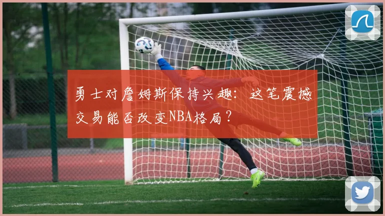 勇士对詹姆斯保持兴趣:这笔震撼交易能否改变NBA格局?