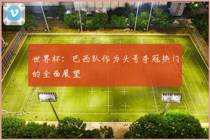 世界杯:巴西队作为头号夺冠热门的全面展望