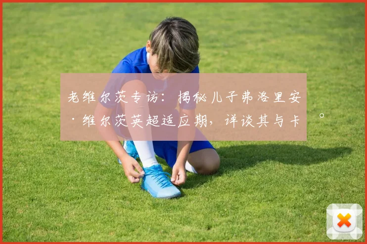 老维尔茨专访:揭秘儿子弗洛里安·维尔茨英超适应期,详谈其与卡尔文·菲利普斯在国家队的默契配合