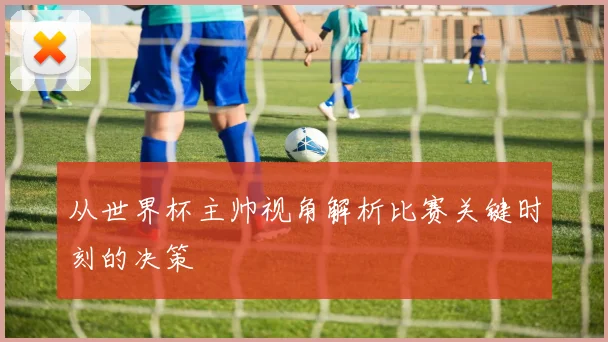 从世界杯主帅视角解析比赛关键时刻的决策