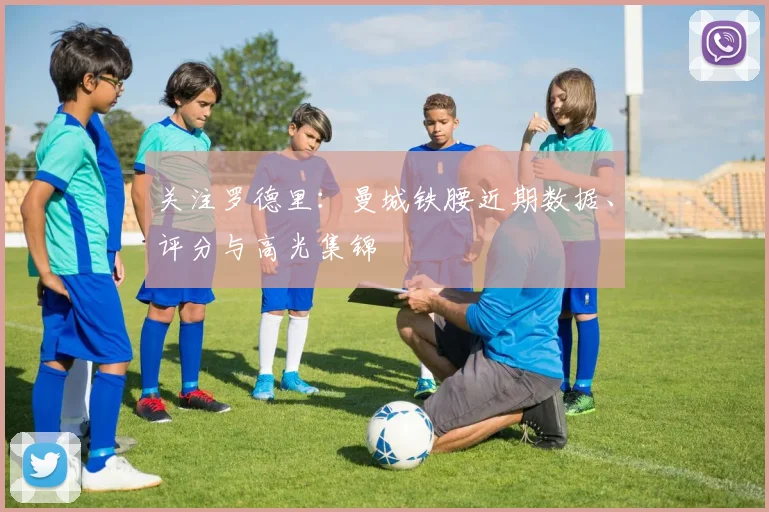 关注罗德里:曼城铁腰近期数据、评分与高光集锦