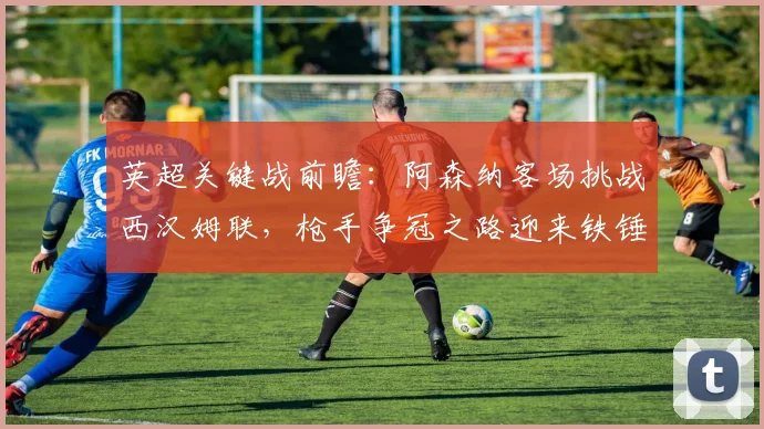 英超关键战前瞻:阿森纳客场挑战西汉姆联,枪手争冠之路迎来铁锤帮考验