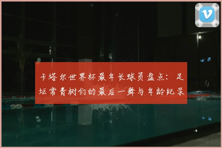 卡塔尔世界杯最年长球员盘点：足坛常青树们的最后一舞与年龄纪录
