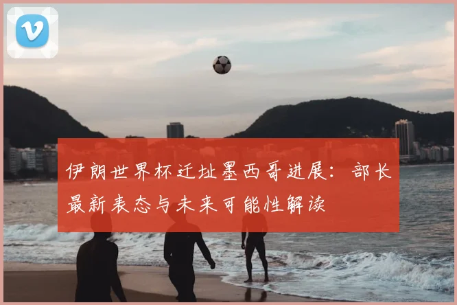 伊朗世界杯迁址墨西哥进展:部长最新表态与未来可能性解读