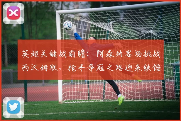 英超关键战前瞻:阿森纳客场挑战西汉姆联,枪手争冠之路迎来铁锤帮考验